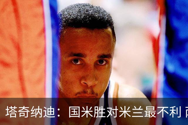 塔奇纳迪：国米胜对米兰最不利 两人将成胜负手